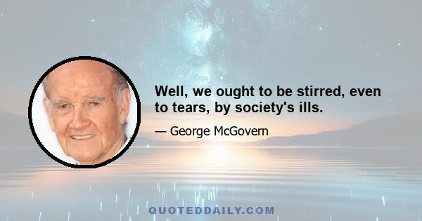 Well, we ought to be stirred, even to tears, by society's ills.