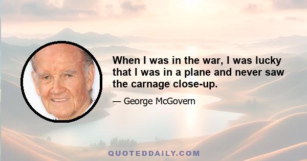 When I was in the war, I was lucky that I was in a plane and never saw the carnage close-up.