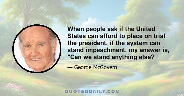 When people ask if the United States can afford to place on trial the president, if the system can stand impeachment, my answer is, Can we stand anything else?