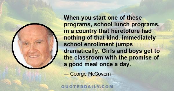 When you start one of these programs, school lunch programs, in a country that heretofore had nothing of that kind, immediately school enrollment jumps dramatically. Girls and boys get to the classroom with the promise