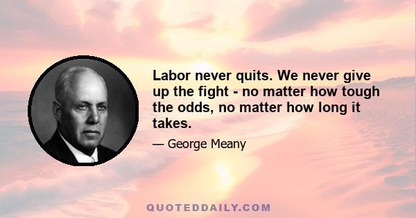 Labor never quits. We never give up the fight - no matter how tough the odds, no matter how long it takes.