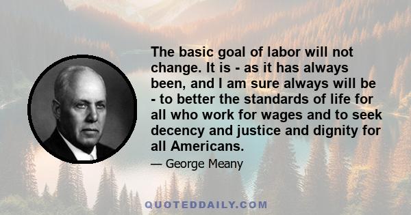 The basic goal of labor will not change. It is - as it has always been, and I am sure always will be - to better the standards of life for all who work for wages and to seek decency and justice and dignity for all