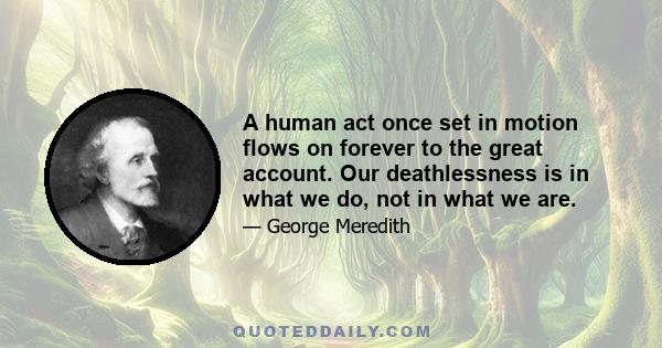 A human act once set in motion flows on forever to the great account. Our deathlessness is in what we do, not in what we are.