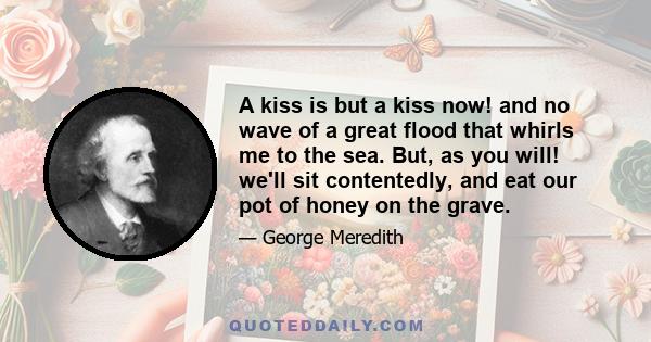 A kiss is but a kiss now! and no wave of a great flood that whirls me to the sea. But, as you will! we'll sit contentedly, and eat our pot of honey on the grave.