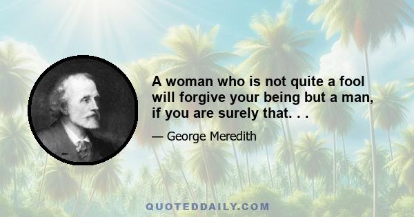 A woman who is not quite a fool will forgive your being but a man, if you are surely that. . .