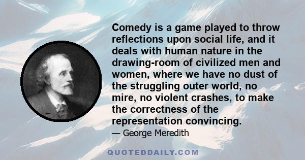 Comedy is a game played to throw reflections upon social life, and it deals with human nature in the drawing-room of civilized men and women, where we have no dust of the struggling outer world, no mire, no violent