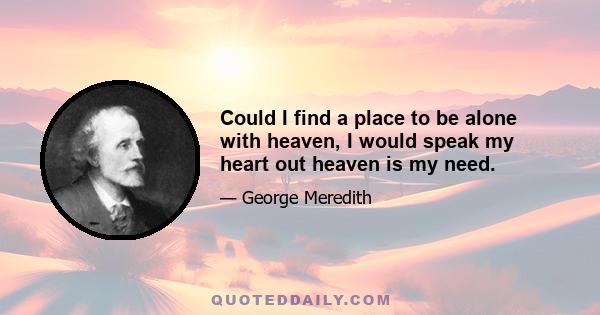 Could I find a place to be alone with heaven, I would speak my heart out heaven is my need.