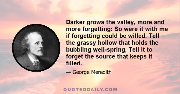 Darker grows the valley, more and more forgetting: So were it with me if forgetting could be willed. Tell the grassy hollow that holds the bubbling well-spring, Tell it to forget the source that keeps it filled.