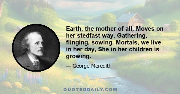 Earth, the mother of all, Moves on her stedfast way, Gathering, flinging, sowing. Mortals, we live in her day, She in her children is growing.