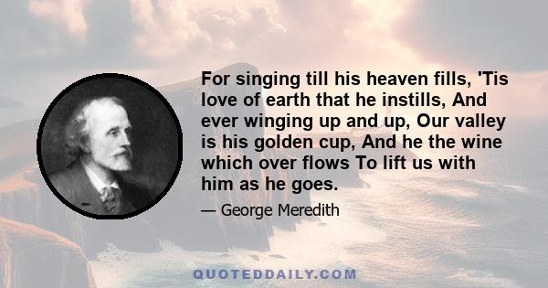 For singing till his heaven fills, 'Tis love of earth that he instills, And ever winging up and up, Our valley is his golden cup, And he the wine which over flows To lift us with him as he goes.