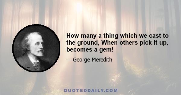 How many a thing which we cast to the ground, When others pick it up, becomes a gem!