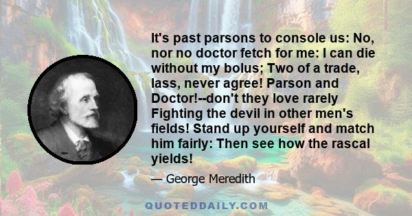 It's past parsons to console us: No, nor no doctor fetch for me: I can die without my bolus; Two of a trade, lass, never agree! Parson and Doctor!--don't they love rarely Fighting the devil in other men's fields! Stand