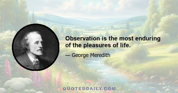 Observation is the most enduring of the pleasures of life.