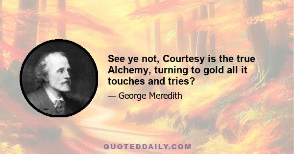 See ye not, Courtesy is the true Alchemy, turning to gold all it touches and tries?