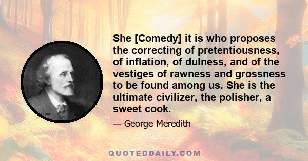 She [Comedy] it is who proposes the correcting of pretentiousness, of inflation, of dulness, and of the vestiges of rawness and grossness to be found among us. She is the ultimate civilizer, the polisher, a sweet cook.