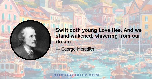 Swift doth young Love flee, And we stand wakened, shivering from our dream.