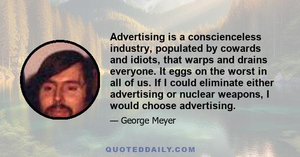 Advertising is a conscienceless industry, populated by cowards and idiots, that warps and drains everyone. It eggs on the worst in all of us. If I could eliminate either advertising or nuclear weapons, I would choose