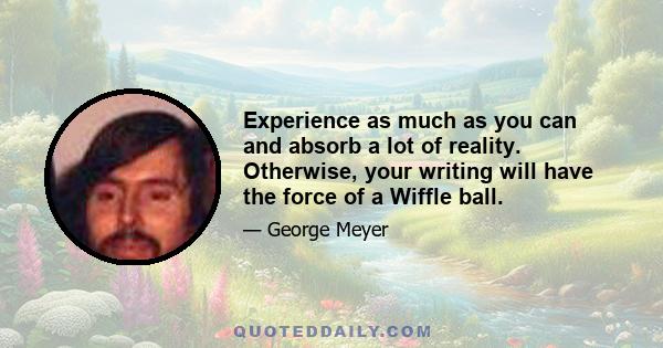 Experience as much as you can and absorb a lot of reality. Otherwise, your writing will have the force of a Wiffle ball.