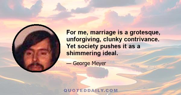 For me, marriage is a grotesque, unforgiving, clunky contrivance. Yet society pushes it as a shimmering ideal.