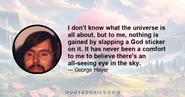 I don't know what the universe is all about, but to me, nothing is gained by slapping a God sticker on it. It has never been a comfort to me to believe there's an all-seeing eye in the sky.