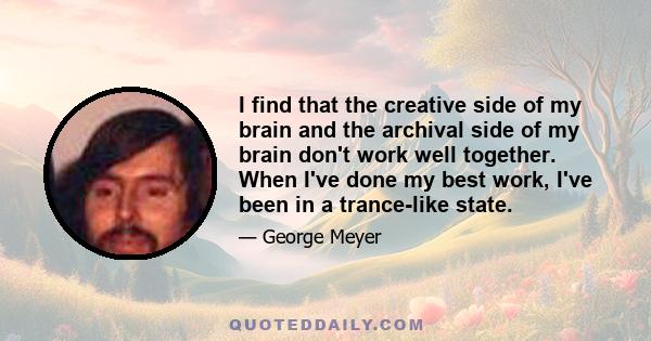 I find that the creative side of my brain and the archival side of my brain don't work well together. When I've done my best work, I've been in a trance-like state.