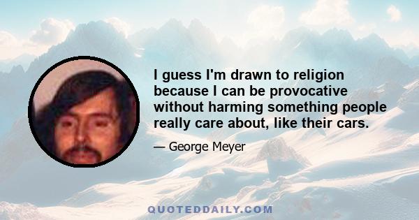 I guess I'm drawn to religion because I can be provocative without harming something people really care about, like their cars.