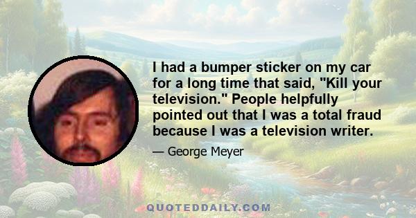 I had a bumper sticker on my car for a long time that said, Kill your television. People helpfully pointed out that I was a total fraud because I was a television writer.