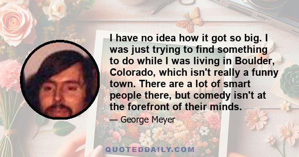 I have no idea how it got so big. I was just trying to find something to do while I was living in Boulder, Colorado, which isn't really a funny town. There are a lot of smart people there, but comedy isn't at the