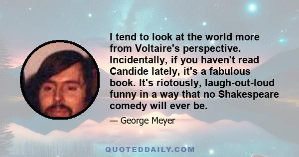 I tend to look at the world more from Voltaire's perspective. Incidentally, if you haven't read Candide lately, it's a fabulous book. It's riotously, laugh-out-loud funny in a way that no Shakespeare comedy will ever be.