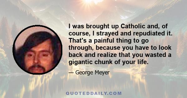 I was brought up Catholic and, of course, I strayed and repudiated it. That's a painful thing to go through, because you have to look back and realize that you wasted a gigantic chunk of your life.