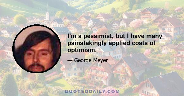 I'm a pessimist, but I have many painstakingly applied coats of optimism.