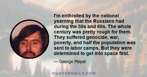 I'm enthralled by the national yearning that the Russians had during the 50s and 60s. The whole century was pretty rough for them. They suffered genocide, war, poverty, and half the population was sent to labor camps.