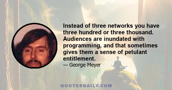 Instead of three networks you have three hundred or three thousand. Audiences are inundated with programming, and that sometimes gives them a sense of petulant entitlement.