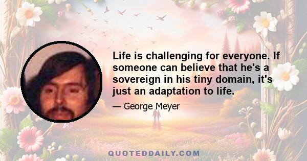 Life is challenging for everyone. If someone can believe that he's a sovereign in his tiny domain, it's just an adaptation to life.