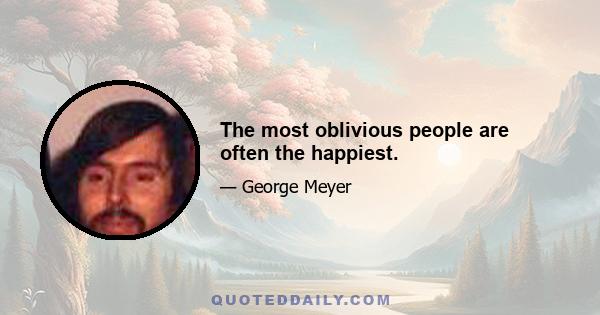 The most oblivious people are often the happiest.