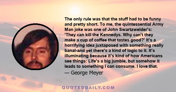 The only rule was that the stuff had to be funny and pretty short. To me, the quintessential Army Man joke was one of John Swartzwelder's: 'They can kill the Kennedys. Why can't they make a cup of coffee that tastes