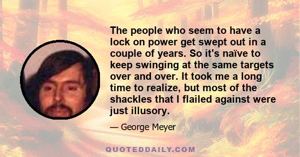 The people who seem to have a lock on power get swept out in a couple of years. So it's naïve to keep swinging at the same targets over and over. It took me a long time to realize, but most of the shackles that I