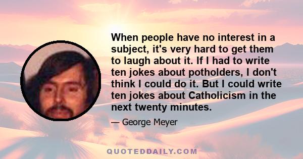 When people have no interest in a subject, it's very hard to get them to laugh about it. If I had to write ten jokes about potholders, I don't think I could do it. But I could write ten jokes about Catholicism in the