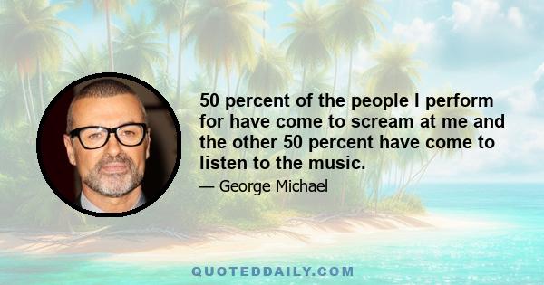 50 percent of the people I perform for have come to scream at me and the other 50 percent have come to listen to the music.