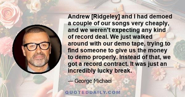 Andrew [Ridgeley] and I had demoed a couple of our songs very cheaply, and we weren't expecting any kind of record deal. We just walked around with our demo tape, trying to find someone to give us the money to demo