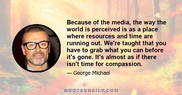 Because of the media, the way the world is perceived is as a place where resources and time are running out. We're taught that you have to grab what you can before it's gone. It's almost as if there isn't time for