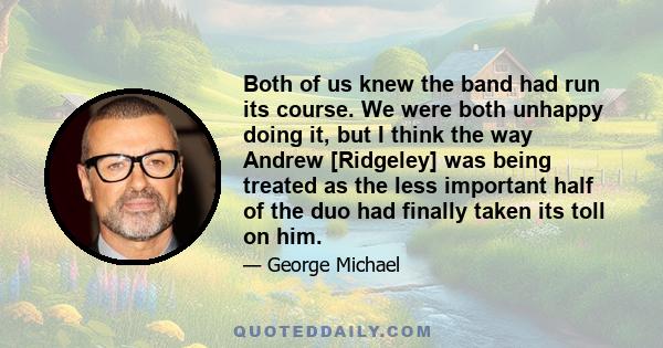 Both of us knew the band had run its course. We were both unhappy doing it, but I think the way Andrew [Ridgeley] was being treated as the less important half of the duo had finally taken its toll on him.