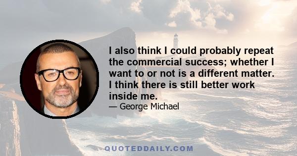 I also think I could probably repeat the commercial success; whether I want to or not is a different matter. I think there is still better work inside me.