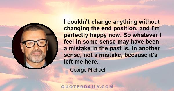 I couldn't change anything without changing the end position, and I'm perfectly happy now. So whatever I feel in some sense may have been a mistake in the past is, in another sense, not a mistake, because it's left me