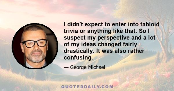 I didn't expect to enter into tabloid trivia or anything like that. So I suspect my perspective and a lot of my ideas changed fairly drastically. It was also rather confusing.