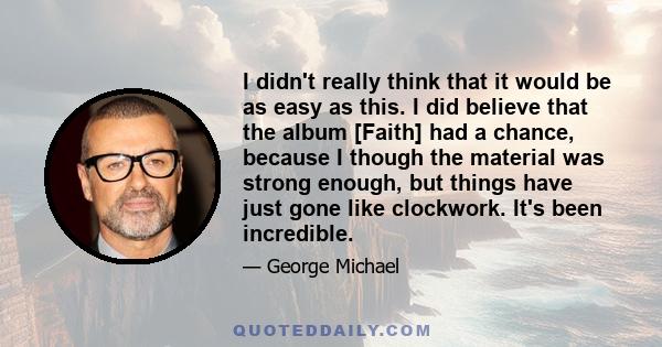 I didn't really think that it would be as easy as this. I did believe that the album [Faith] had a chance, because I though the material was strong enough, but things have just gone like clockwork. It's been incredible.