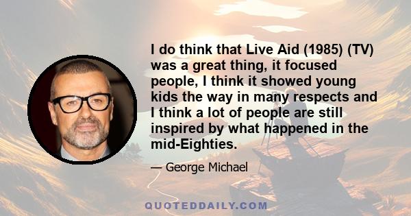 I do think that Live Aid (1985) (TV) was a great thing, it focused people, I think it showed young kids the way in many respects and I think a lot of people are still inspired by what happened in the mid-Eighties.