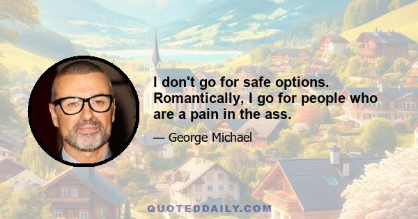 I don't go for safe options. Romantically, I go for people who are a pain in the ass.