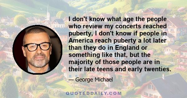 I don't know what age the people who review my concerts reached puberty, I don't know if people in America reach puberty a lot later than they do in England or something like that, but the majority of those people are