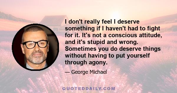 I don't really feel I deserve something if I haven't had to fight for it. It's not a conscious attitude, and it's stupid and wrong. Sometimes you do deserve things without having to put yourself through agony.